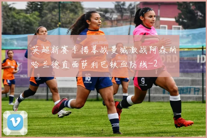 英超新赛季揭幕战曼城激战阿森纳哈兰德直面萨利巴铁血防线