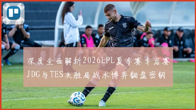 深度全面解析2026LPL夏季赛季后赛JDG与TES决胜局战术博弈翻盘密钥与胜负手