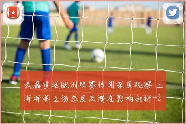 武磊重返欧洲联赛传闻深度观察 上海海港立场态度及潜在影响剖析