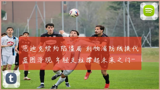 范迪克续约陷僵局 利物浦防线换代蓝图浮现 年轻支柱撑起未来之门