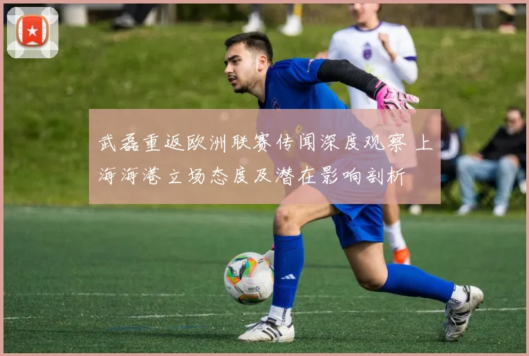武磊重返欧洲联赛传闻深度观察 上海海港立场态度及潜在影响剖析