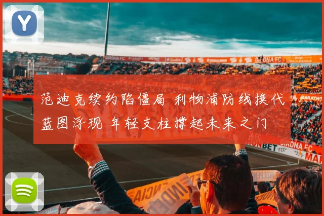 范迪克续约陷僵局 利物浦防线换代蓝图浮现 年轻支柱撑起未来之门