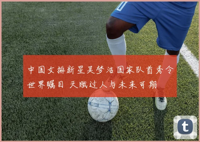 中国女排新星吴梦洁国家队首秀令世界瞩目 天赋过人与未来可期