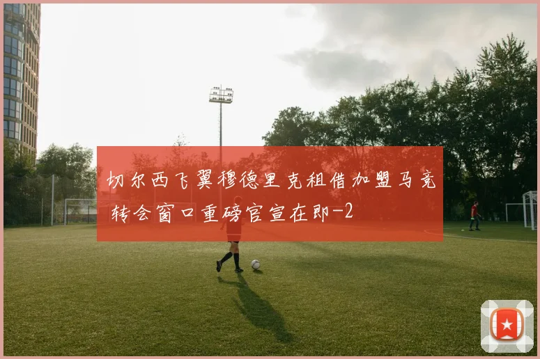 切尔西飞翼穆德里克租借加盟马竞 转会窗口重磅官宣在即