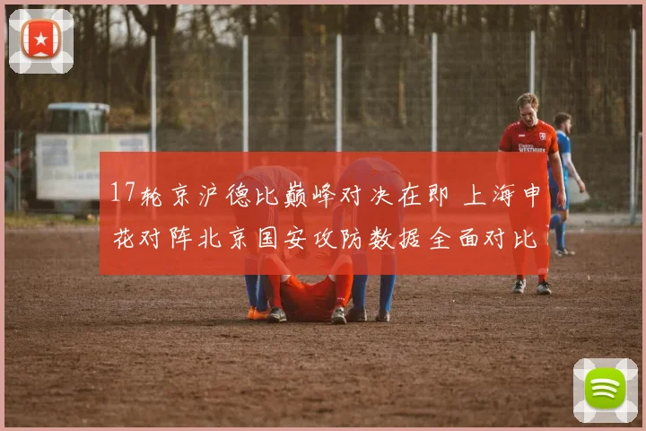 17轮京沪德比巅峰对决在即 上海申花对阵北京国安攻防数据全面对比解析