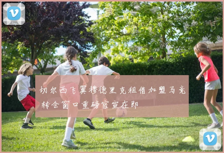 切尔西飞翼穆德里克租借加盟马竞 转会窗口重磅官宣在即