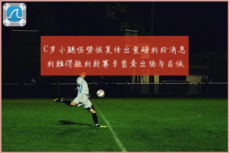 C罗小腿伤势恢复传出重磅利好消息 利雅得胜利新赛季首秀出场与否依旧成疑