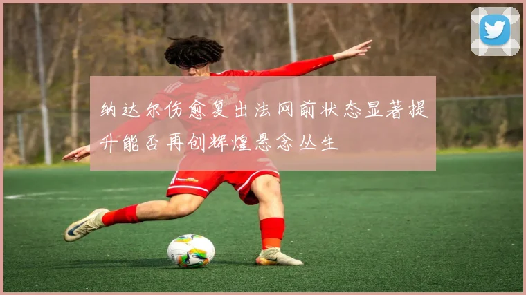 纳达尔伤愈复出法网前状态显著提升能否再创辉煌悬念丛生