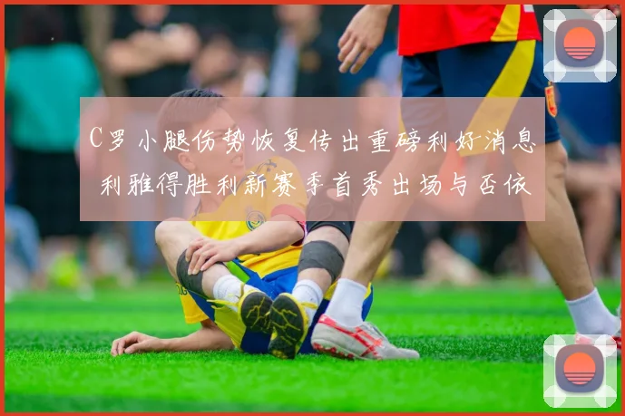 C罗小腿伤势恢复传出重磅利好消息 利雅得胜利新赛季首秀出场与否依旧成疑