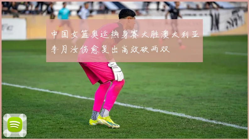 中国女篮奥运热身赛大胜澳大利亚李月汝伤愈复出高效砍两双