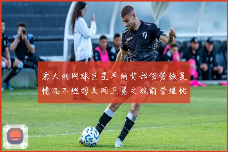 意大利网球巨星辛纳背部伤势恢复情况不理想美网卫冕之旅前景堪忧