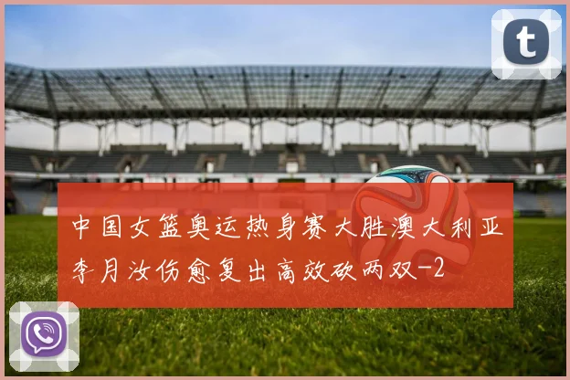 中国女篮奥运热身赛大胜澳大利亚李月汝伤愈复出高效砍两双