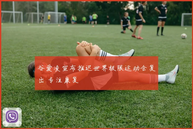 谷爱凌宣布推迟世界极限运动会复出 专注康复